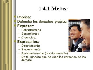 1.4.1 Metas:
Implica:
Defender los derechos propios.
Expresar:
  – Pensamientos
  – Sentimientos
  – Creencias.
Expresarlos:
  –   Directamente
  –   Sinceramente
  –   Apropiadamente (oportunamente)
  –   De tal manera que no viole los derechos de los
      demás)
 