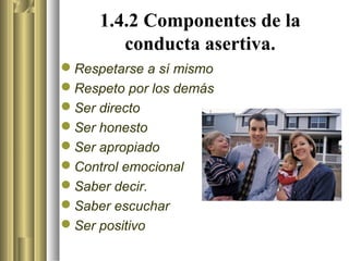 1.4.2 Componentes de la
        conducta asertiva.
Respetarse a sí mismo
Respeto por los demás
Ser directo
Ser honesto
Ser apropiado
Control emocional
Saber decir.
Saber escuchar
Ser positivo
 