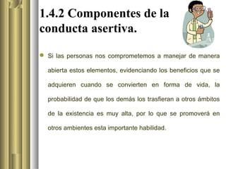 1.4.2 Componentes de la
conducta asertiva.

 Si las personas nos comprometemos a manejar de manera

  abierta estos elementos, evidenciando los beneficios que se

  adquieren cuando se convierten en forma de vida, la

  probabilidad de que los demás los trasfieran a otros ámbitos

  de la existencia es muy alta, por lo que se promoverá en

  otros ambientes esta importante habilidad.
 