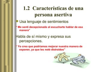 1.2 Características de una
              persona asertiva
.
    Usa lenguaje de sentimientos
    “ Me sentí decepcionado al escucharte hablar de esa
       manera”

    Habla de sí mismo y expresa sus
     percepciones.
    “ Yo creo que podríamos mejorar nuestra manera de
       exponer, ya que les noté distraídos”
 