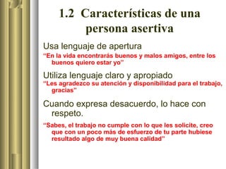 1.2 Características de una
          persona asertiva
Usa lenguaje de apertura
“En la vida encontrarás buenos y malos amigos, entre los
  buenos quiero estar yo”

Utiliza lenguaje claro y apropiado
“Les agradezco su atención y disponibilidad para el trabajo,
  gracias”

Cuando expresa desacuerdo, lo hace con
 respeto.
“Sabes, el trabajo no cumple con lo que les solicite, creo
  que con un poco más de esfuerzo de tu parte hubiese
  resultado algo de muy buena calidad”
 