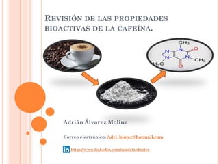 REVISIÓN DE LAS PROPIEDADES
BIOACTIVAS DE LA CAFEÍNA.
Adrián Álvarez Molina
Correo electrónico: Adri_biotec@hotmail.com
https://www.linkedin.com/in/adrianbiotec
 
