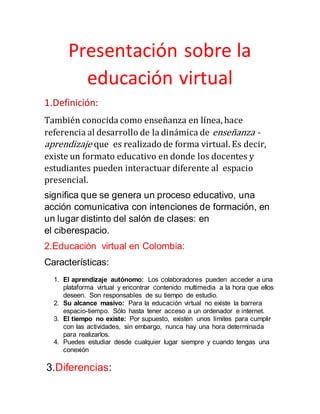 Presentación sobre la
educación virtual
1.Definición:
También conocida como enseñanza en línea, hace
referencia al desarrollo de la dinámica de enseñanza -
aprendizaje que es realizado de forma virtual. Es decir,
existe un formato educativo en donde los docentes y
estudiantes pueden interactuar diferente al espacio
presencial.
significa que se genera un proceso educativo, una
acción comunicativa con intenciones de formación, en
un lugar distinto del salón de clases: en
el ciberespacio.
2.Educación virtual en Colombia:
Características:
1. El aprendizaje autónomo: Los colaboradores pueden acceder a una
plataforma virtual y encontrar contenido multimedia a la hora que ellos
deseen. Son responsables de su tiempo de estudio.
2. Su alcance masivo: Para la educación virtual no existe la barrera
espacio-tiempo. Sólo hasta tener acceso a un ordenador e internet.
3. El tiempo no existe: Por supuesto, existen unos límites para cumplir
con las actividades, sin embargo, nunca hay una hora determinada
para realizarlos.
4. Puedes estudiar desde cualquier lugar siempre y cuando tengas una
conexión
3.Diferencias:
 