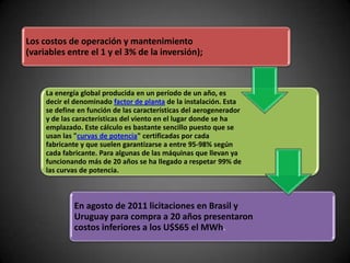 Los costos de operación y mantenimiento
(variables entre el 1 y el 3% de la inversión);



     La energía global producida en un período de un año, es
     decir el denominado factor de planta de la instalación. Esta
     se define en función de las características del aerogenerador
     y de las características del viento en el lugar donde se ha
     emplazado. Este cálculo es bastante sencillo puesto que se
     usan las "curvas de potencia" certificadas por cada
     fabricante y que suelen garantizarse a entre 95-98% según
     cada fabricante. Para algunas de las máquinas que llevan ya
     funcionando más de 20 años se ha llegado a respetar 99% de
     las curvas de potencia.



             En agosto de 2011 licitaciones en Brasil y
             Uruguay para compra a 20 años presentaron
             costos inferiores a los U$S65 el MWh.
 