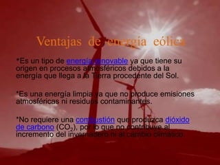 Ventajas de energía eólica
*Es un tipo de energía renovable ya que tiene su
origen en procesos atmosféricos debidos a la
energía que llega a la Tierra procedente del Sol.

*Es una energía limpia ya que no produce emisiones
atmosféricas ni residuos contaminantes.

*No requiere una combustión que produzca dióxido
de carbono (CO2), por lo que no contribuye al
incremento del invernadero ni al cambio climático.
 