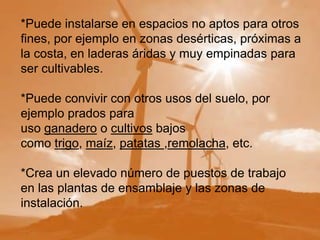 *Puede instalarse en espacios no aptos para otros
fines, por ejemplo en zonas desérticas, próximas a
la costa, en laderas áridas y muy empinadas para
ser cultivables.

*Puede convivir con otros usos del suelo, por
ejemplo prados para
uso ganadero o cultivos bajos
como trigo, maíz, patatas ,remolacha, etc.

*Crea un elevado número de puestos de trabajo
en las plantas de ensamblaje y las zonas de
instalación.
 
