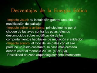 Desventajas de la Energía Eólica
-Impacto visual: su instalación genera una alta
modificación del paisaje.
-Impacto sobre la avifauna: principalmente por el
choque de las aves contra las palas, efectos
desconocidos sobre modificación de los
comportamientos habituales de migración y anidación.
-Impacto sonoro: el roce de las palas con el aire
produce un ruido constante, la casa más cercana
deberá estar al menos a 200 m. (43dB(A))
-Posibilidad de zona arqueológicamente interesante
 