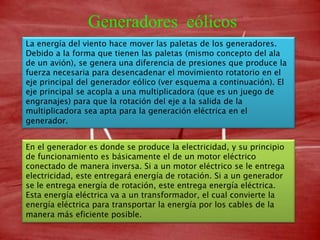 Generadores eólicos
La energía del viento hace mover las paletas de los generadores.
Debido a la forma que tienen las paletas (mismo concepto del ala
de un avión), se genera una diferencia de presiones que produce la
fuerza necesaria para desencadenar el movimiento rotatorio en el
eje principal del generador eólico (ver esquema a continuación). El
eje principal se acopla a una multiplicadora (que es un juego de
engranajes) para que la rotación del eje a la salida de la
multiplicadora sea apta para la generación eléctrica en el
generador.


En el generador es donde se produce la electricidad, y su principio
de funcionamiento es básicamente el de un motor eléctrico
conectado de manera inversa. Si a un motor eléctrico se le entrega
electricidad, este entregará energía de rotación. Si a un generador
se le entrega energía de rotación, este entrega energía eléctrica.
Esta energía eléctrica va a un transformador, el cual convierte la
energía eléctrica para transportar la energía por los cables de la
manera más eficiente posible.
 