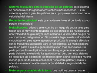 • Sistema hidráulico para la rotación de las paletas: este sistema
  se encuentra en los generadores eólicos más modernos. Es un
  sistema que hace girar las paletas en su propio eje en función de la
  velocidad del viento.
• Rodamiento principal: este gran rodamiento es el punto de apoyo
  para el eje principal.
• Multiplicadora: adentro se encuentra un juego de engranajes para
  hacer que el movimiento rotatorio del eje principal, se multiplique a
  una velocidad de giro mayor, más cercana a la velocidad de giro de
  sincronización del generador. Se necesita llegar a esta velocidad de
  sincronización para que el generador produzca la energía eléctrica
  con la frecuencia adecuada para la red eléctrica. La multiplicadora
  ayuda en parte a que los generadores sean más silenciosos. En
  parte porque las multiplicadoras son las que generan una buena
  parte del ruido molesto de los generadores, pero con este sistema
  se logra que las paletas de los molinos giren a una velocidad mucho
  menor generando así mucho menor ruido entre paleta y el aire y
  además aumenta notablemente la durabilidad y seguridad de las
  paletas.
• Motores para rotación de la torre: Los molinos cuentan con un
 