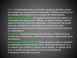 • Freno: El generador eólico es frenado cuando se detectan vientos
  muy fuertes que comprometen la seguridad. También es aplicado en
  las paradas de emergencia o en paradas de mantenimiento.
• Sistema de enfriamiento: El constante movimiento de rotación y a
  velocidades del rango de los 1500rpm, se genera energía calórica
  debido a la fricción entre los engranajes. La temperatura del aceite
  debe ser controlada con este sistema de enfriamiento para
  acondicionar la temperatura a la temperatura de funcionamiento de
  la multiplicadora.
• Generador: Convierte la energía de rotación en energía eléctrica.
  Cuenta con un sistema de control para conectar y desconectar de la
  red eléctrica.
• Instrumentos meteorológicos: Estos sensores miden la velocidad,
  la aceleración y la dirección del viento. Toda esta información va a
  un sistema que controla la rotación de las paletas, la rotación de la
  torre, el acople del generador con la red, las paradas de
  emergencia, entre otras funciones.
 