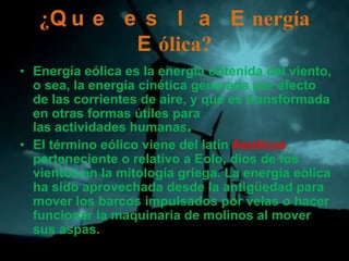 ¿Q u e e s l a E nergía
           E ólica?
• Energía eólica es la energía obtenida del viento,
  o sea, la energía cinética generada por efecto
  de las corrientes de aire, y que es transformada
  en otras formas útiles para
  las actividades humanas.
• El término eólico viene del latín Aeolicus,
  perteneciente o relativo a Eolo, dios de los
  vientos en la mitología griega. La energía eólica
  ha sido aprovechada desde la antigüedad para
  mover los barcos impulsados por velas o hacer
  funcionar la maquinaria de molinos al mover
  sus aspas.
 