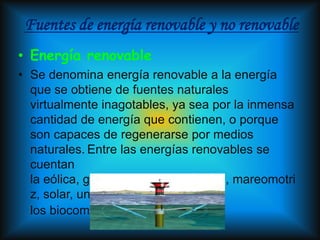 Fuentes de energía renovable y no renovable
• Energía renovable
• Se denomina energía renovable a la energía
  que se obtiene de fuentes naturales
  virtualmente inagotables, ya sea por la inmensa
  cantidad de energía que contienen, o porque
  son capaces de regenerarse por medios
  naturales. Entre las energías renovables se
  cuentan
  la eólica, geotérmica, hidroeléctrica, mareomotri
  z, solar, undimotriz, la biomasa y
  los biocombustibles.
 