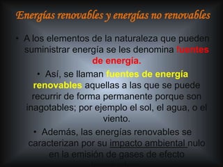 Energías renovables y energías no renovables
• A los elementos de la naturaleza que pueden
  suministrar energía se les denomina fuentes
                    de energía.
      • Así, se llaman fuentes de energía
    renovables aquellas a las que se puede
    recurrir de forma permanente porque son
  inagotables; por ejemplo el sol, el agua, o el
                      viento.
     • Además, las energías renovables se
   caracterizan por su impacto ambiental nulo
         en la emisión de gases de efecto
 