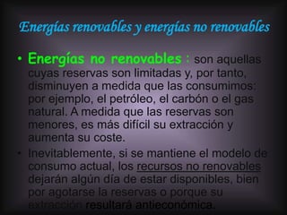 Energías renovables y energías no renovables

• Energías no renovables : son aquellas
  cuyas reservas son limitadas y, por tanto,
  disminuyen a medida que las consumimos:
  por ejemplo, el petróleo, el carbón o el gas
  natural. A medida que las reservas son
  menores, es más difícil su extracción y
  aumenta su coste.
• Inevitablemente, si se mantiene el modelo de
  consumo actual, los recursos no renovables
  dejarán algún día de estar disponibles, bien
  por agotarse la reservas o porque su
  extracción resultará antieconómica.
 