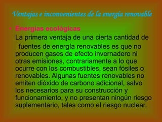 Ventajas e inconvenientes de la energía renovable
• Energías ecológicas
  La primera ventaja de una cierta cantidad de
   fuentes de energía renovables es que no
  producen gases de efecto invernadero ni
  otras emisiones, contrariamente a lo que
  ocurre con los combustibles, sean fósiles o
  renovables. Algunas fuentes renovables no
  emiten dióxido de carbono adicional, salvo
  los necesarios para su construcción y
  funcionamiento, y no presentan ningún riesgo
  suplementario, tales como el riesgo nuclear.
 