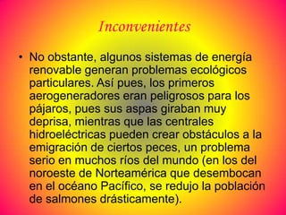 Inconvenientes
• No obstante, algunos sistemas de energía
  renovable generan problemas ecológicos
  particulares. Así pues, los primeros
  aerogeneradores eran peligrosos para los
  pájaros, pues sus aspas giraban muy
  deprisa, mientras que las centrales
  hidroeléctricas pueden crear obstáculos a la
  emigración de ciertos peces, un problema
  serio en muchos ríos del mundo (en los del
  noroeste de Norteamérica que desembocan
  en el océano Pacífico, se redujo la población
  de salmones drásticamente).
 