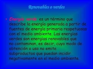 Renovables o verdes

• Energía verde es un término que
  describe la energía generada a partir de
  fuentes de energía primaria respetuosas
  con el medio ambiente. Las energías
  verdes son energías renovables que
  no contaminan, es decir, cuyo modo de
  obtención o uso no emite
  subproductos que puedan incidir
  negativamente en el medio ambiente.
 