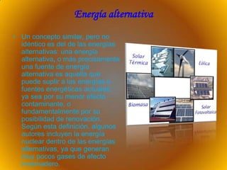 Energía alternativa
• Un concepto similar, pero no
  idéntico es del de las energías
  alternativas: una energía
  alternativa, o más precisamente
  una fuente de energía
  alternativa es aquella que
  puede suplir a las energías o
  fuentes energéticas actuales,
  ya sea por su menor efecto
  contaminante, o
  fundamentalmente por su
  posibilidad de renovación.
  Según esta definición, algunos
  autores incluyen la energía
  nuclear dentro de las energías
  alternativas, ya que generan
  muy pocos gases de efecto
  invernadero.
 