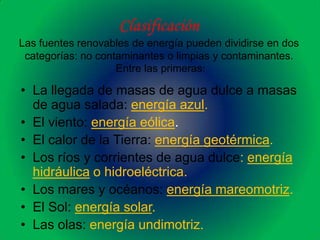 Clasificación
Las fuentes renovables de energía pueden dividirse en dos
 categorías: no contaminantes o limpias y contaminantes.
                    Entre las primeras:

• La llegada de masas de agua dulce a masas
  de agua salada: energía azul.
• El viento: energía eólica.
• El calor de la Tierra: energía geotérmica.
• Los ríos y corrientes de agua dulce: energía
  hidráulica o hidroeléctrica.
• Los mares y océanos: energía mareomotriz.
• El Sol: energía solar.
• Las olas: energía undimotriz.
 