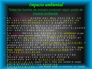 Impacto ambiental
     Todas las fuentes de energía producen algún grado de
                       impacto ambiental.
•   L a energía geotérmica p u e d e s e r m u y n o c i v a s i s e
    a r r a s t r a n me t a l e s p e s a d o s y g a s e s d e
    e f e c t o i n v e r n a d e r o a l a s u p e r f i c i e .
•   La eólica p r o d u c e i m p a c t o v i s u a l e n e l
    p a i s a j e , r u i d o d e b a j a f r e c u e n c i a , p u e d e
    s e r u n a t r a mp a p a r a a v e s .
•   L a hidráulica m e n o s a g r e s i v a e s l a minihidráulica ya que
    las grandes presas provocan pérdida d e b i o d i v e r s i d a d ,
    g e n e r a n me t a n o p o r l a ma t e r i a v e g e t a l
    n o r e t i r a d a , p r o v o c a n p a n d e mi a s ,
    i n u n d a n z o n a s c o n p a t r i mo n i o c u l t u r a l o
    paisajístico, g e n e r a n e l m o v i m i e n t o d e
    p o b l a c i o n e s c o m p l e t a s , e n t r e o t r o s Asuán,
    Itaipú, Yaciretá y a u m e n t a n l a s a l i n i d a d d e l o s
    c a u c e s f l u v i a l e s .
•   L a energía s o l a r s e e n c u e n t r a e n t r e l a s
    me n o s a g r e s i v a s s a l v o e l d e b a t e
    g e n e r a d o p o r l a e l e c t r i c i d a d
    f o t o v o l t a i c a respecto a que se utiliza gran cantidad de energía
    p a r a p r o d u c i r l o s p a n e l e s
    f o t o v o l t a i c o s y tarda bastante tiempo en amortizarse esa cantidad
 