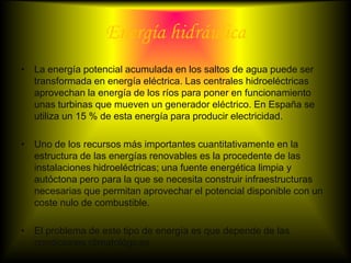 Energía hidráulica
• La energía potencial acumulada en los saltos de agua puede ser
  transformada en energía eléctrica. Las centrales hidroeléctricas
  aprovechan la energía de los ríos para poner en funcionamiento
  unas turbinas que mueven un generador eléctrico. En España se
  utiliza un 15 % de esta energía para producir electricidad.

• Uno de los recursos más importantes cuantitativamente en la
  estructura de las energías renovables es la procedente de las
  instalaciones hidroeléctricas; una fuente energética limpia y
  autóctona pero para la que se necesita construir infraestructuras
  necesarias que permitan aprovechar el potencial disponible con un
  coste nulo de combustible.

• El problema de este tipo de energía es que depende de las
  condiciones climatológicas
 