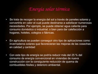 Energía solar térmica
• Se trata de recoger la energía del sol a través de paneles solares y
  convertirla en calor el cual puede destinarse a satisfacer numerosas
  necesidades. Por ejemplo, se puede obtener agua caliente para
  consumo doméstico o industrial, o bien para dar calefacción a
  hogares, hoteles, colegios o fábricas.

• En agricultura se pueden conseguir otro tipo de aplicaciones como
  invernaderos solares que favorecieran las mejoras de las cosechas
  en calidad y cantidad

• Con este tipo de energía se podría reducir más del 25 % del
  consumo de energía convencional en viviendas de nueva
  construcción con la consiguiente reducción de quema de
  combustibles fósiles y deterioro ambiental.
 