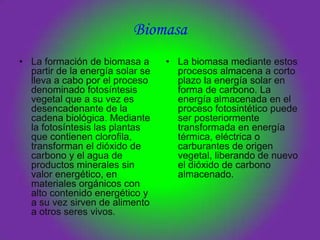 Biomasa
• La formación de biomasa a       • La biomasa mediante estos
  partir de la energía solar se     procesos almacena a corto
  lleva a cabo por el proceso       plazo la energía solar en
  denominado fotosíntesis           forma de carbono. La
  vegetal que a su vez es           energía almacenada en el
  desencadenante de la              proceso fotosintético puede
  cadena biológica. Mediante        ser posteriormente
  la fotosíntesis las plantas       transformada en energía
  que contienen clorofila,          térmica, eléctrica o
  transforman el dióxido de         carburantes de origen
  carbono y el agua de              vegetal, liberando de nuevo
  productos minerales sin           el dióxido de carbono
  valor energético, en              almacenado.
  materiales orgánicos con
  alto contenido energético y
  a su vez sirven de alimento
  a otros seres vivos.
 