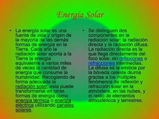 Energía Solar
• La energía solar es una        • Se distinguen dos
  fuente de vida y origen de       componentes en la
  la mayoría de las demás          radiación solar: la radiación
  formas de energía en la          directa y la radiación difusa.
  Tierra. Cada año la              La radiación directa es la
  radiación solar aporta a la      que llega directamente del
  Tierra la energía                foco solar, sin reflexiones o
  equivalente a varios miles       refracciones intermedias.
  de veces la cantidad de          La difusa es la emitida por
  energía que consume la           la bóveda celeste diurna
  humanidad. Recogiendo de         gracias a los múltiples
  forma adecuada la                fenómenos de reflexión y
  radiación solar, esta puede      refracción solar en la
  transformarse en otras           atmósfera, en las nubes, y
  formas de energía como           el resto de elementos
  energía térmica o energía        atmosféricos y terrestres.
  eléctrica utilizando paneles
  solares.
 