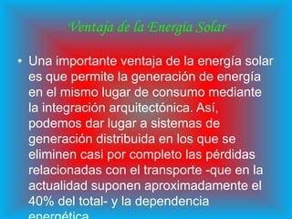 Ventaja de la Energía Solar

• Una importante ventaja de la energía solar
  es que permite la generación de energía
  en el mismo lugar de consumo mediante
  la integración arquitectónica. Así,
  podemos dar lugar a sistemas de
  generación distribuida en los que se
  eliminen casi por completo las pérdidas
  relacionadas con el transporte -que en la
  actualidad suponen aproximadamente el
  40% del total- y la dependencia
 