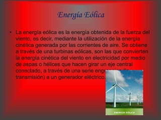 Energía Eólica
• La energía eólica es la energía obtenida de la fuerza del
  viento, es decir, mediante la utilización de la energía
  cinética generada por las corrientes de aire. Se obtiene
  a través de una turbinas eólicas, son las que convierten
  la energía cinética del viento en electricidad por medio
  de aspas o hélices que hacen girar un eje central
  conectado, a través de una serie engranajes (la
  transmisión) a un generador eléctrico.
 