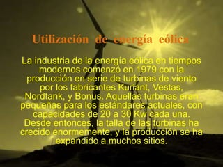Utilización de energía eólica
La industria de la energía eólica en tiempos
     modernos comenzó en 1979 con la
  producción en serie de turbinas de viento
     por los fabricantes Kuriant, Vestas,
 Nordtank, y Bonus. Aquellas turbinas eran
pequeñas para los estándares actuales, con
   capacidades de 20 a 30 Kw cada una.
 Desde entonces, la talla de las turbinas ha
crecido enormemente, y la producción se ha
         expandido a muchos sitios.
 