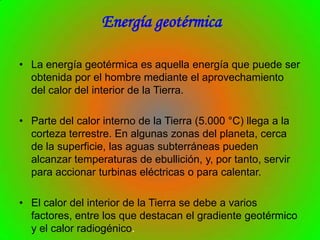 Energía geotérmica

• La energía geotérmica es aquella energía que puede ser
  obtenida por el hombre mediante el aprovechamiento
  del calor del interior de la Tierra.

• Parte del calor interno de la Tierra (5.000 °C) llega a la
  corteza terrestre. En algunas zonas del planeta, cerca
  de la superficie, las aguas subterráneas pueden
  alcanzar temperaturas de ebullición, y, por tanto, servir
  para accionar turbinas eléctricas o para calentar.

• El calor del interior de la Tierra se debe a varios
  factores, entre los que destacan el gradiente geotérmico
  y el calor radiogénico.
 