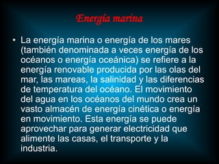 Energía marina
• La energía marina o energía de los mares
  (también denominada a veces energía de los
  océanos o energía oceánica) se refiere a la
  energía renovable producida por las olas del
  mar, las mareas, la salinidad y las diferencias
  de temperatura del océano. El movimiento
  del agua en los océanos del mundo crea un
  vasto almacén de energía cinética o energía
  en movimiento. Esta energía se puede
  aprovechar para generar electricidad que
  alimente las casas, el transporte y la
  industria.
 