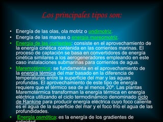 Los principales tipos son:
• Energía de las olas, ola motriz o undimotriz.
• Energía de las mareas o energía mareomotriz.
• Energía de las corrientes: consiste en el aprovechamiento de
  la energía cinética contenida en las corrientes marinas. El
  proceso de captación se basa en convertidores de energía
  cinética similares a los aerogeneradores empleando en este
  caso instalaciones submarinas para corrientes de agua.
• Maremotérmica: se fundamenta en el aprovechamiento de
  la energía térmica del mar basado en la diferencia de
  temperaturas entre la superficie del mar y las aguas
  profundas. El aprovechamiento de este tipo de energía
  requiere que el térmico sea de al menos 20º. Las plantas
  Maremotérmica transforman la energía térmica en energía
  eléctrica utilizando el ciclo termodinámico denominado ciclo
  de Rankine para producir energía eléctrica cuyo foco caliente
  es el agua de la superficie del mar y el foco frío el agua de las
  profundidades.
• Energía osmótica: es la energía de los gradientes de
 