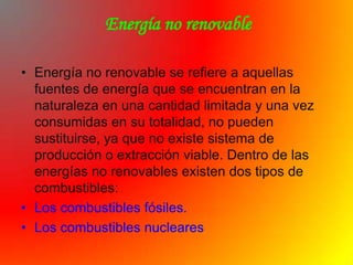 Energía no renovable

• Energía no renovable se refiere a aquellas
  fuentes de energía que se encuentran en la
  naturaleza en una cantidad limitada y una vez
  consumidas en su totalidad, no pueden
  sustituirse, ya que no existe sistema de
  producción o extracción viable. Dentro de las
  energías no renovables existen dos tipos de
  combustibles:
• Los combustibles fósiles.
• Los combustibles nucleares
 