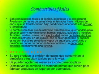 Combustibles fósiles
• Son combustibles fósiles el carbón, el petróleo y el gas natural.
  Provienen de restos de seres vivos enterrados hace millones de
  años, que se transformaron bajo condiciones adecuadas de presión
  y temperatura.
• El combustible fósil puede utilizarse directamente, quemándolo para
  obtener calor y movimiento en hornos, estufas, calderas y motores.
  También pueden usarse para electricidad en las centrales térmicas
  o termoeléctricas, en las cuales, con el calor generado al quemar
  estos combustibles se obtiene vapor de agua que, conducido a
  presión, es capaz de poner en funcionamiento un generador
  eléctrico, normalmente una turbina.

• De s v e n t a j a s
• Su uso produce la emisión de gases que contaminan la
  atmósfera y resultan tóxicos para la vida.
• Se pueden agotar las reservas a corto o medio plazo.
• Disminuyen la cantidad de materias primas que sirven para
  fabricar productos en lugar de ser quemados.
 