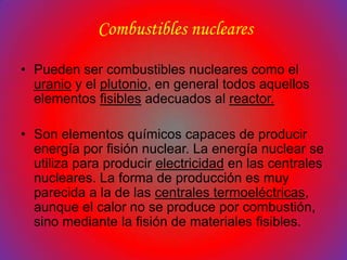 Combustibles nucleares

• Pueden ser combustibles nucleares como el
  uranio y el plutonio, en general todos aquellos
  elementos fisibles adecuados al reactor.

• Son elementos químicos capaces de producir
  energía por fisión nuclear. La energía nuclear se
  utiliza para producir electricidad en las centrales
  nucleares. La forma de producción es muy
  parecida a la de las centrales termoeléctricas,
  aunque el calor no se produce por combustión,
  sino mediante la fisión de materiales fisibles.
 