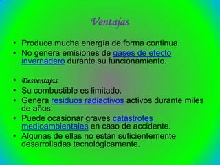 Ventajas
• Produce mucha energía de forma continua.
• No genera emisiones de gases de efecto
  invernadero durante su funcionamiento.

• Desventajas
• Su combustible es limitado.
• Genera residuos radiactivos activos durante miles
  de años.
• Puede ocasionar graves catástrofes
  medioambientales en caso de accidente.
• Algunas de ellas no están suficientemente
  desarrolladas tecnológicamente.
 