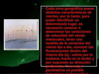 • Cada zona geográfica posee
  distintas características de
  vientos, por lo tanto, para
  poder identificar un
  determinado lugar, es
  necesario conocer o
  determinar las variaciones
  de velocidad del viento
  mensuales, tener una
  medida de la variación del
  viento día a día, conocer las
  fluctuaciones dentro del
  mismo día (ej.: calma por la
  mañana, fuerte en la tarde) y
  por supuesto su dirección
  preferente. Con estos
  parámetros es posible
 