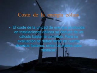 Costo de la energía eólica

• El coste de la unidad de energía producida
   en instalaciones eólicas se deduce de un
       cálculo bastante complejo. Para su
     evaluación se deben tener en cuenta
    diversos factores, entre los cuales cabe
                    destacar:
 