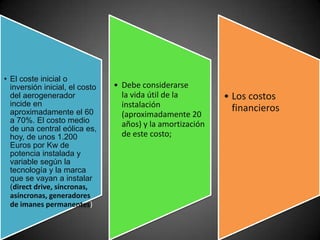 • El coste inicial o
  inversión inicial, el costo   • Debe considerarse
  del aerogenerador               la vida útil de la        • Los costos
  incide en                       instalación                 financieros
  aproximadamente el 60           (aproximadamente 20
  a 70%. El costo medio           años) y la amortización
  de una central eólica es,
  hoy, de unos 1.200              de este costo;
  Euros por Kw de
  potencia instalada y
  variable según la
  tecnología y la marca
  que se vayan a instalar
  (direct drive, síncronas,
  asíncronas, generadores
  de imanes permanentes)
 