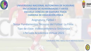 UNIVERSIDAD NACIONAL AUTONOMA DE HODURAS
FACULTADAD DE HUMANIDADES Y ARTES
ESCUELA CIENCIAS DE CULTURA FÍSICA
CARRERA DE EDUCACIÓN FÍSICA
Asignatura: Fútbol I
Tema: Fundamentos Técnicos del Fútbol: La Finta.
Tipo de clase: Videoconferencia Sincrónica
I Periodo Académico Virtual 2021
Catedrático: MsC. Nahun David Martinez Saravia
 