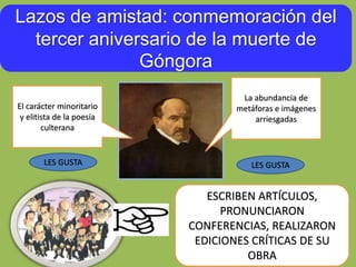 Lazos de amistad: conmemoración del
tercer aniversario de la muerte de
Góngora
El carácter minoritario
y elitista de la poesía
culterana
La abundancia de
metáforas e imágenes
arriesgadas
ESCRIBEN ARTÍCULOS,
PRONUNCIARON
CONFERENCIAS, REALIZARON
EDICIONES CRÍTICAS DE SU
OBRA
LES GUSTA LES GUSTA
 