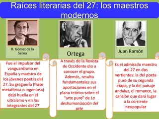 Raíces literarias del 27: los maestros
modernos
R. Gómez de la
Serna
Fue el impulsor del
vanguardismo en
España y maestro de
los jóvenes poetas del
27. Su greguería (frase
metafórica o ingeniosa)
dejó huella en el
ultraísmo y en los
integrantes del 27
Ortega
A través de la Revista
de Occidente dio a
conocer el grupo.
Además, resulta
fundamentales sus
aportaciones en el
plano teórico sobre el
“arte puro” de La
deshumanización del
arte
Juan Ramón
Es el admirado maestro
del 27 en dos
vertientes: la del poeta
puro de su segunda
etapa, y la del paisaje
andaluz, el romance, la
canción que dará lugar
a la corriente
neopopular
 