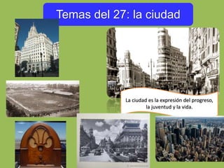 Temas del 27: la ciudad
La ciudad es la expresión del progreso,
la juventud y la vida.
 