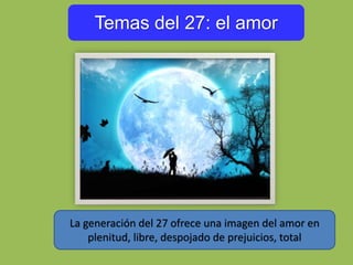 Temas del 27: el amor
La generación del 27 ofrece una imagen del amor en
plenitud, libre, despojado de prejuicios, total
 