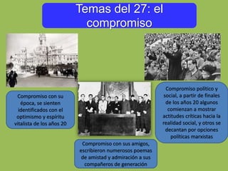 Temas del 27: el
compromiso
Compromiso con sus amigos,
escribieron numerosos poemas
de amistad y admiración a sus
compañeros de generación
Compromiso con su
época, se sienten
identificados con el
optimismo y espíritu
vitalista de los años 20
Compromiso político y
social, a partir de finales
de los años 20 algunos
comienzan a mostrar
actitudes críticas hacia la
realidad social, y otros se
decantan por opciones
políticas marxistas
 