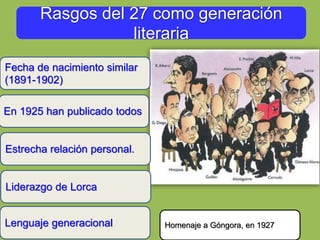 Rasgos del 27 como generación
literaria
En 1925 han publicado todos
Estrecha relación personal.
Fecha de nacimiento similar
(1891-1902)
Homenaje a Góngora, en 1927
Liderazgo de Lorca
Lenguaje generacional
 