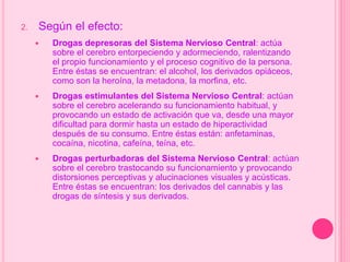 2. Según el efecto:
 Drogas depresoras del Sistema Nervioso Central: actúa
sobre el cerebro entorpeciendo y adormeciendo, ralentizando
el propio funcionamiento y el proceso cognitivo de la persona.
Entre éstas se encuentran: el alcohol, los derivados opiáceos,
como son la heroína, la metadona, la morfina, etc.
 Drogas estimulantes del Sistema Nervioso Central: actúan
sobre el cerebro acelerando su funcionamiento habitual, y
provocando un estado de activación que va, desde una mayor
dificultad para dormir hasta un estado de hiperactividad
después de su consumo. Entre éstas están: anfetaminas,
cocaína, nicotina, cafeína, teína, etc.
 Drogas perturbadoras del Sistema Nervioso Central: actúan
sobre el cerebro trastocando su funcionamiento y provocando
distorsiones perceptivas y alucinaciones visuales y acústicas.
Entre éstas se encuentran: los derivados del cannabis y las
drogas de síntesis y sus derivados.
 