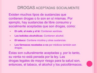 DROGAS ACEPTADAS SOCIALMENTE
Existen muchos tipos de sustancias que
contienen drogas o lo son en sí mismas. Por
ejemplo, hay sustancias de libre consumo y
socialmente aceptadas que son drogas, como:
 El café, el mate y el té: Contienen xantinas.
 Las bebidas alcohólicas: Contienen alcohol.
 El tabaco: Contiene nicotina y otras sustancias.
 Los fármacos recetados o no por médicos también son
drogas.
Éstas son culturalmente aceptadas y, por lo tanto,
su venta no está penada por la ley. Las
drogas legales de mayor riesgo para la salud son,
entonces, el tabaco, el alcohol y los psicofármacos.
 